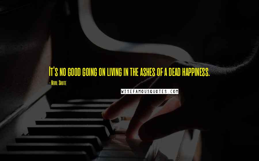 Nevil Shute Quotes: It's no good going on living in the ashes of a dead happiness.