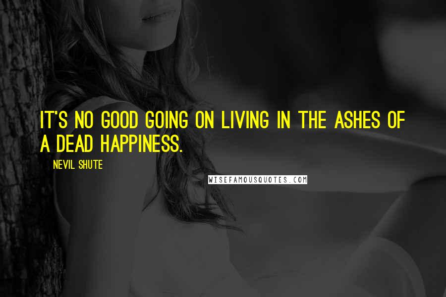 Nevil Shute Quotes: It's no good going on living in the ashes of a dead happiness.