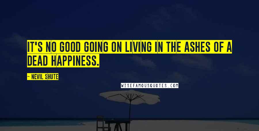 Nevil Shute Quotes: It's no good going on living in the ashes of a dead happiness.