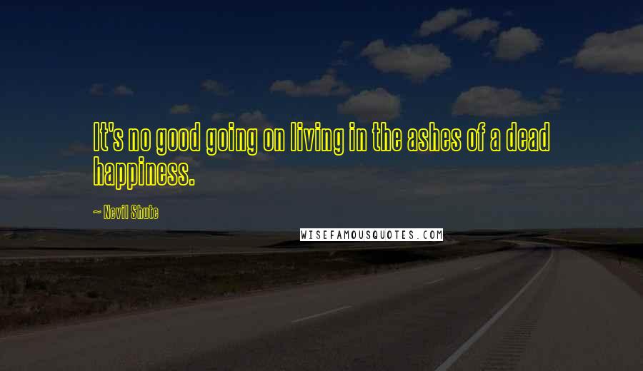 Nevil Shute Quotes: It's no good going on living in the ashes of a dead happiness.