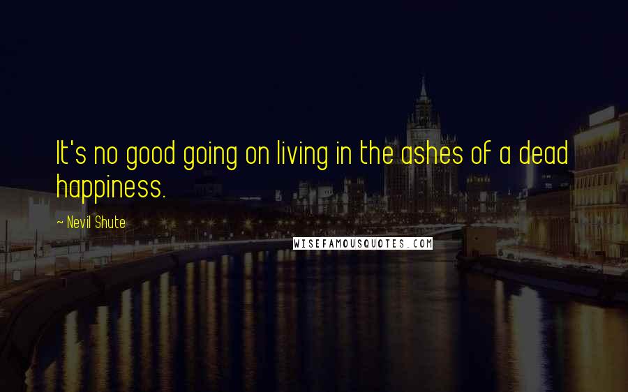 Nevil Shute Quotes: It's no good going on living in the ashes of a dead happiness.