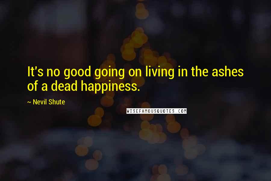 Nevil Shute Quotes: It's no good going on living in the ashes of a dead happiness.