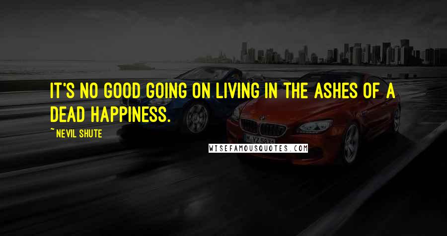 Nevil Shute Quotes: It's no good going on living in the ashes of a dead happiness.