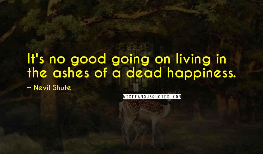 Nevil Shute Quotes: It's no good going on living in the ashes of a dead happiness.