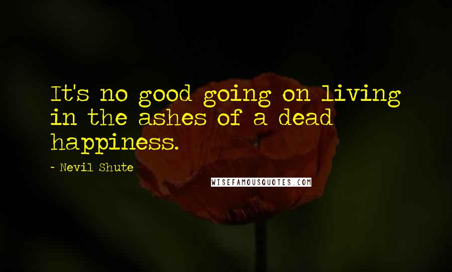 Nevil Shute Quotes: It's no good going on living in the ashes of a dead happiness.