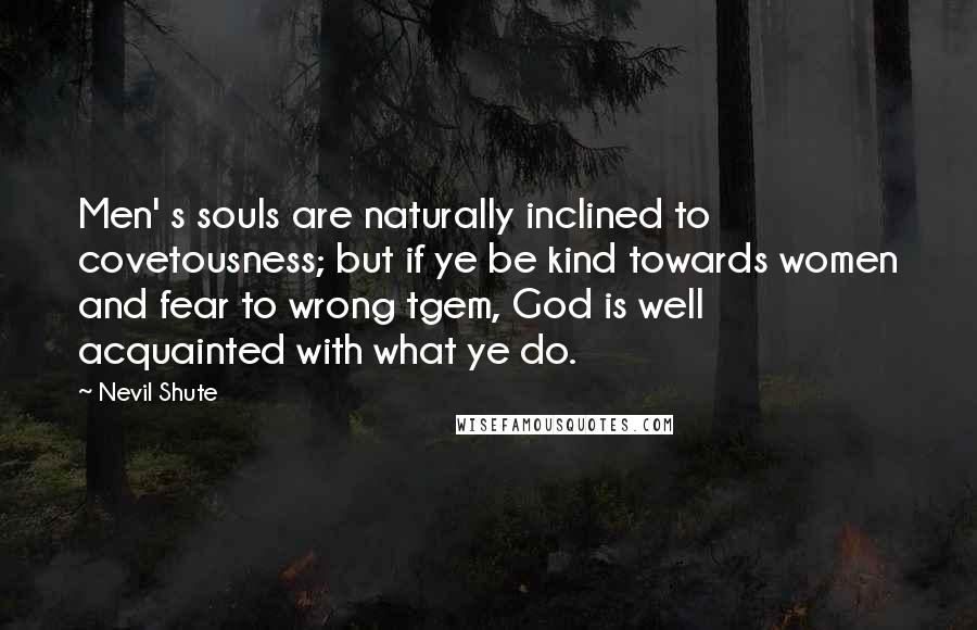 Nevil Shute Quotes: Men' s souls are naturally inclined to covetousness; but if ye be kind towards women and fear to wrong tgem, God is well acquainted with what ye do.