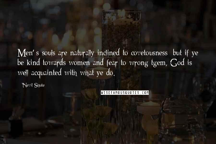Nevil Shute Quotes: Men' s souls are naturally inclined to covetousness; but if ye be kind towards women and fear to wrong tgem, God is well acquainted with what ye do.