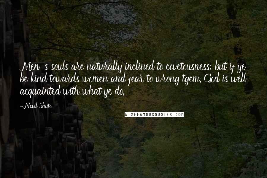 Nevil Shute Quotes: Men' s souls are naturally inclined to covetousness; but if ye be kind towards women and fear to wrong tgem, God is well acquainted with what ye do.