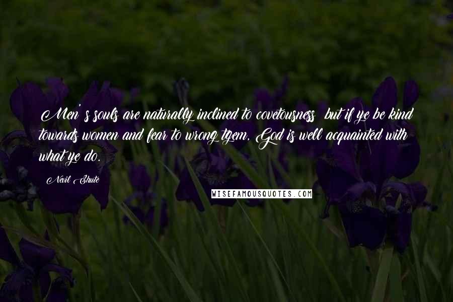 Nevil Shute Quotes: Men' s souls are naturally inclined to covetousness; but if ye be kind towards women and fear to wrong tgem, God is well acquainted with what ye do.