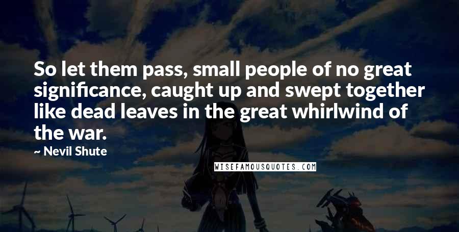 Nevil Shute Quotes: So let them pass, small people of no great significance, caught up and swept together like dead leaves in the great whirlwind of the war.