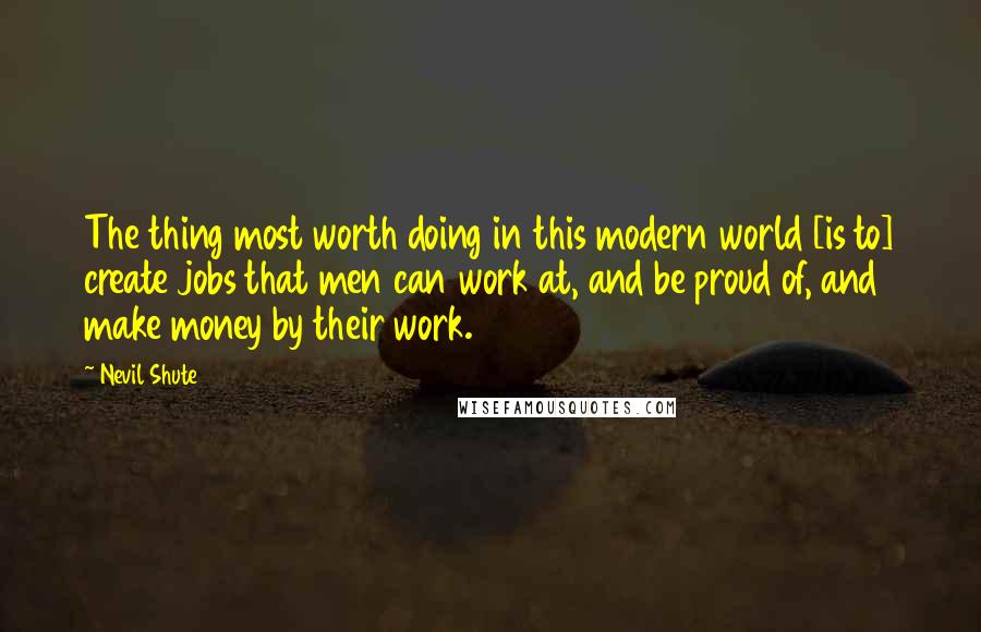 Nevil Shute Quotes: The thing most worth doing in this modern world [is to] create jobs that men can work at, and be proud of, and make money by their work.