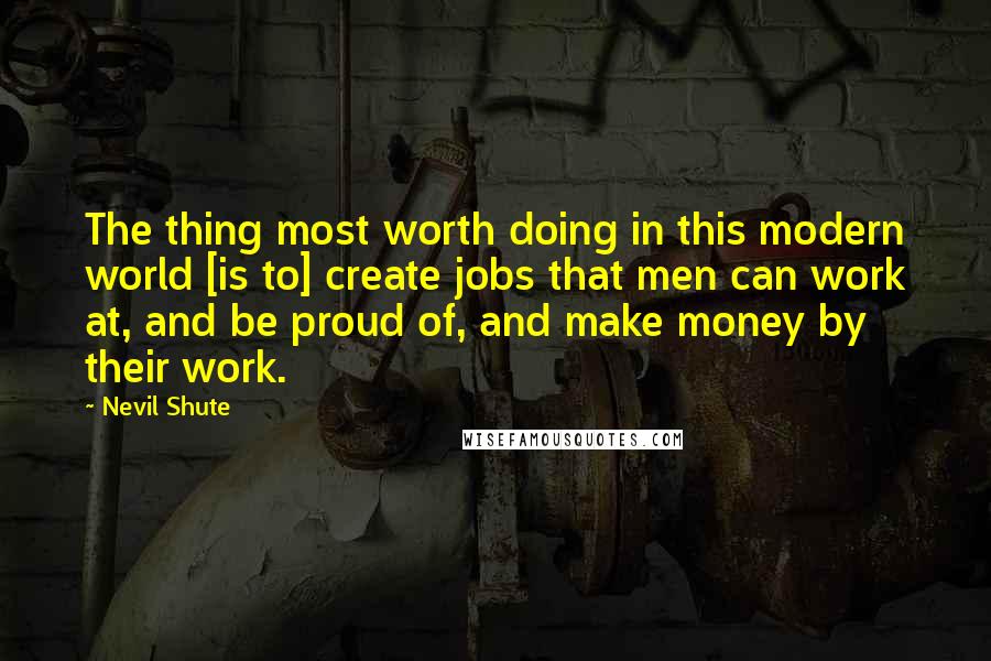 Nevil Shute Quotes: The thing most worth doing in this modern world [is to] create jobs that men can work at, and be proud of, and make money by their work.