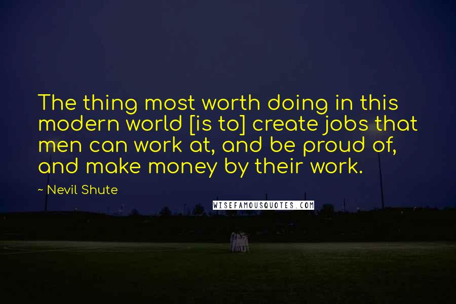 Nevil Shute Quotes: The thing most worth doing in this modern world [is to] create jobs that men can work at, and be proud of, and make money by their work.