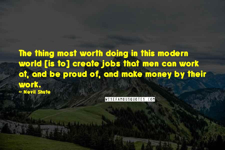 Nevil Shute Quotes: The thing most worth doing in this modern world [is to] create jobs that men can work at, and be proud of, and make money by their work.