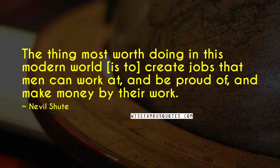 Nevil Shute Quotes: The thing most worth doing in this modern world [is to] create jobs that men can work at, and be proud of, and make money by their work.