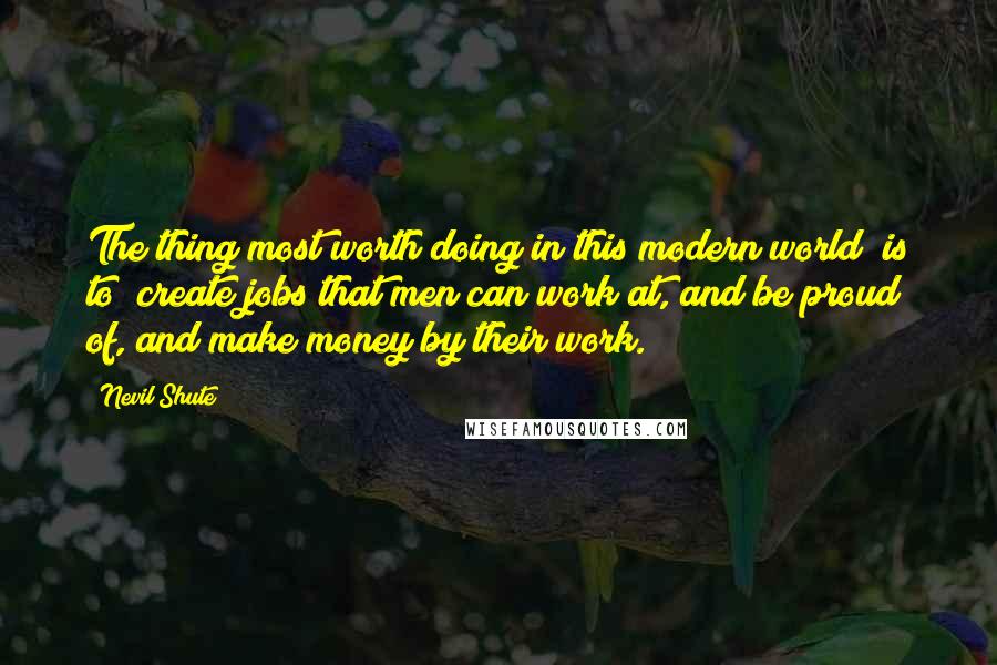 Nevil Shute Quotes: The thing most worth doing in this modern world [is to] create jobs that men can work at, and be proud of, and make money by their work.