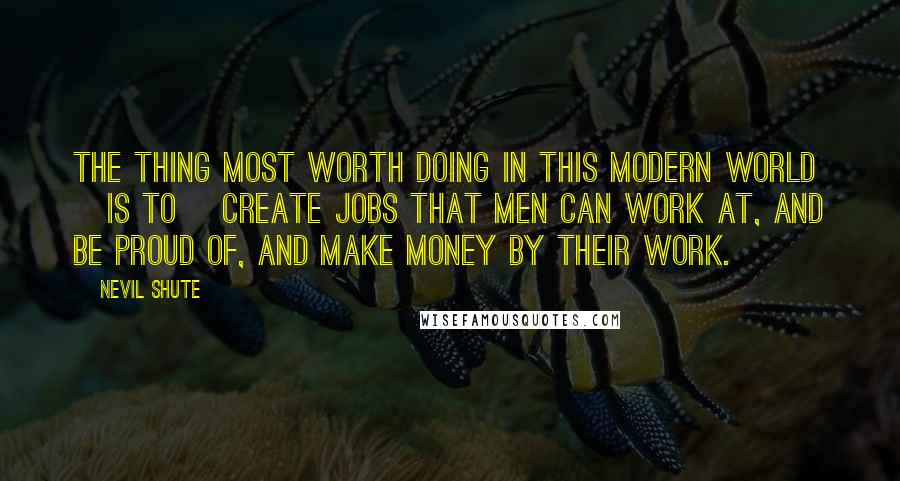 Nevil Shute Quotes: The thing most worth doing in this modern world [is to] create jobs that men can work at, and be proud of, and make money by their work.