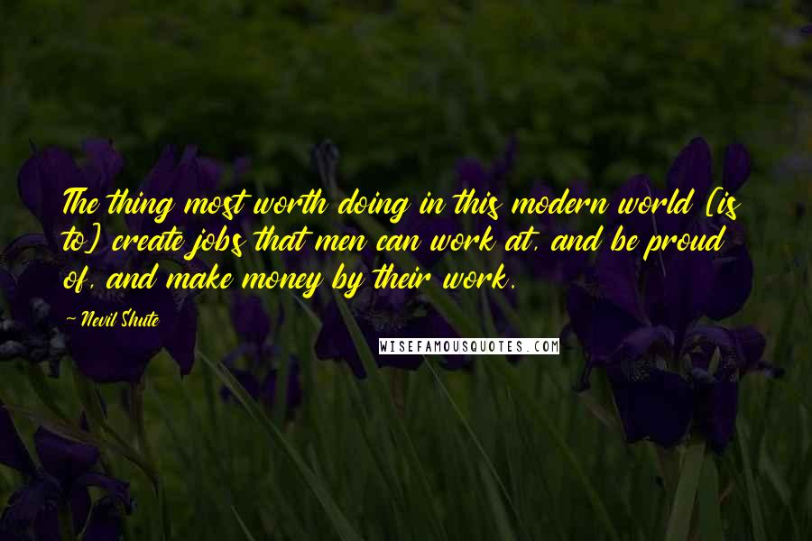 Nevil Shute Quotes: The thing most worth doing in this modern world [is to] create jobs that men can work at, and be proud of, and make money by their work.