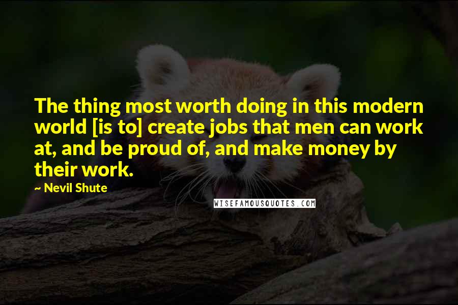 Nevil Shute Quotes: The thing most worth doing in this modern world [is to] create jobs that men can work at, and be proud of, and make money by their work.