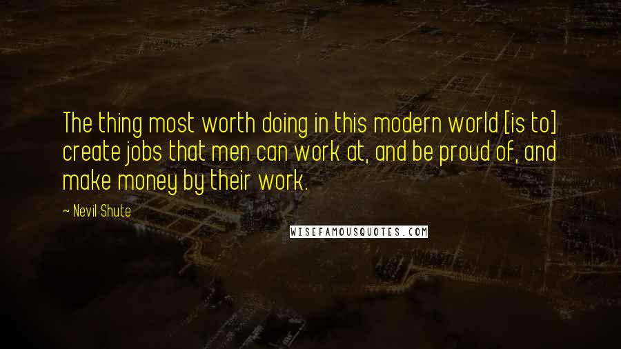 Nevil Shute Quotes: The thing most worth doing in this modern world [is to] create jobs that men can work at, and be proud of, and make money by their work.