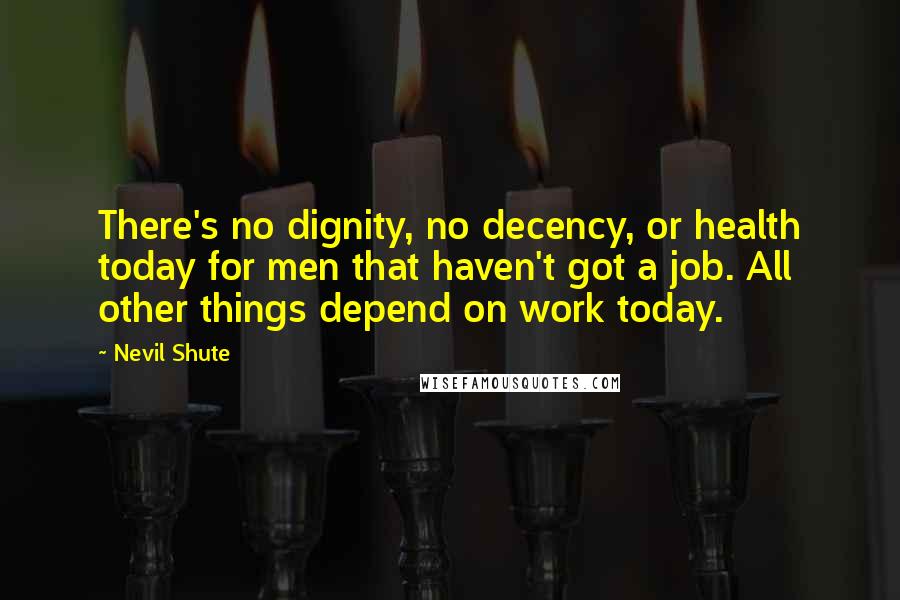 Nevil Shute Quotes: There's no dignity, no decency, or health today for men that haven't got a job. All other things depend on work today.