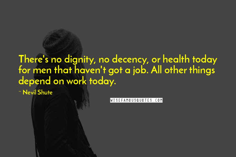 Nevil Shute Quotes: There's no dignity, no decency, or health today for men that haven't got a job. All other things depend on work today.