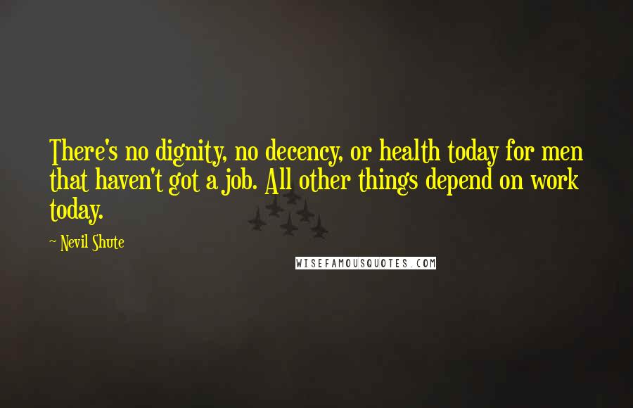 Nevil Shute Quotes: There's no dignity, no decency, or health today for men that haven't got a job. All other things depend on work today.