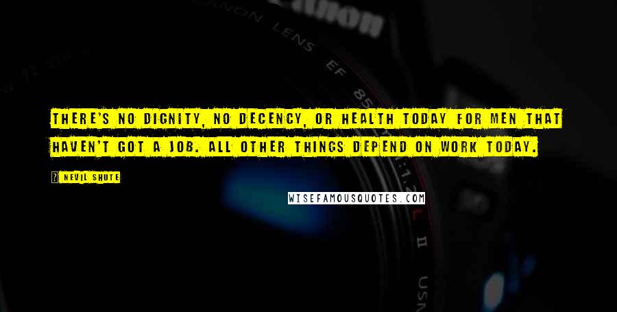 Nevil Shute Quotes: There's no dignity, no decency, or health today for men that haven't got a job. All other things depend on work today.