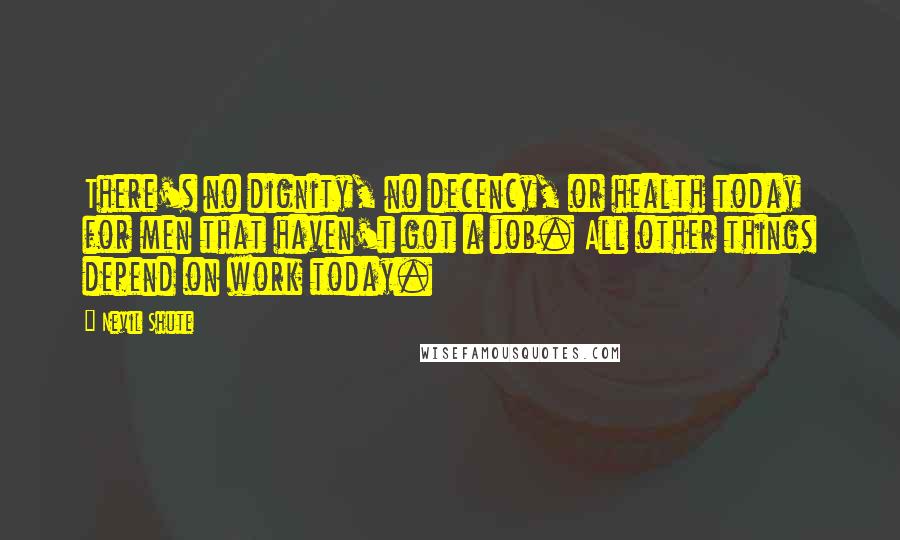 Nevil Shute Quotes: There's no dignity, no decency, or health today for men that haven't got a job. All other things depend on work today.