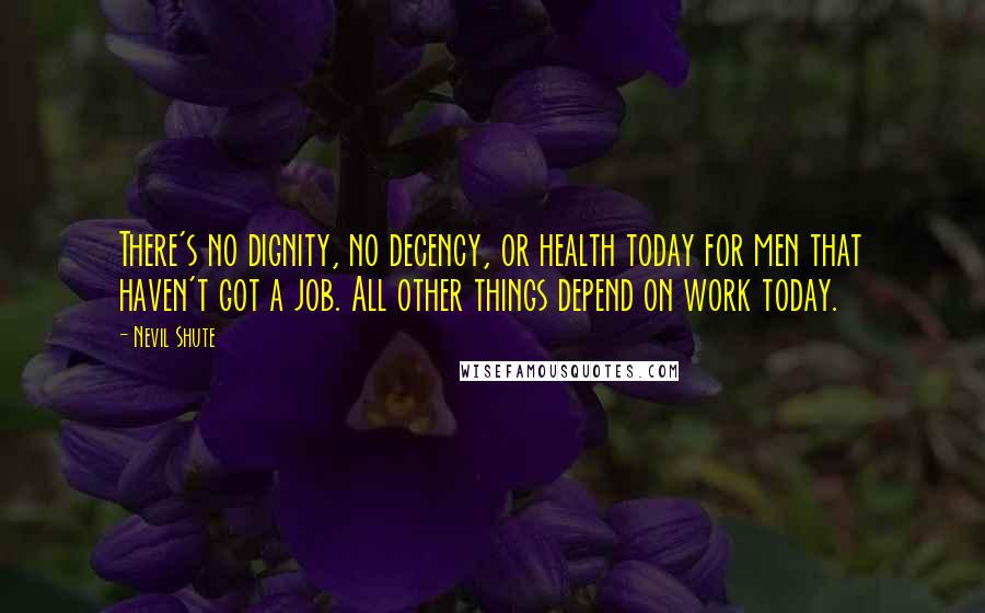 Nevil Shute Quotes: There's no dignity, no decency, or health today for men that haven't got a job. All other things depend on work today.