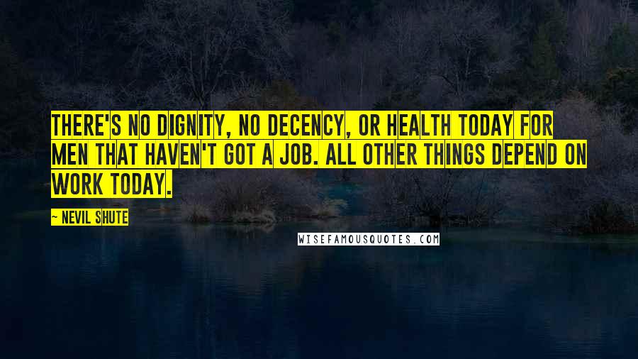 Nevil Shute Quotes: There's no dignity, no decency, or health today for men that haven't got a job. All other things depend on work today.