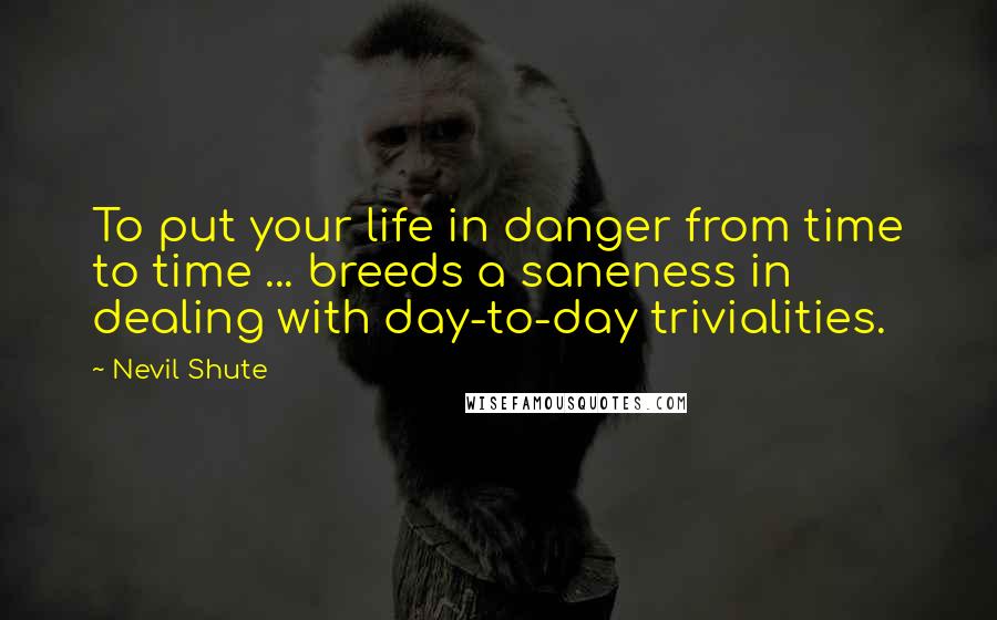 Nevil Shute Quotes: To put your life in danger from time to time ... breeds a saneness in dealing with day-to-day trivialities.