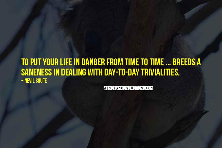 Nevil Shute Quotes: To put your life in danger from time to time ... breeds a saneness in dealing with day-to-day trivialities.