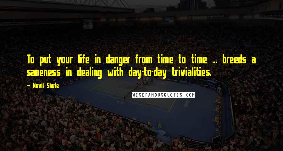 Nevil Shute Quotes: To put your life in danger from time to time ... breeds a saneness in dealing with day-to-day trivialities.