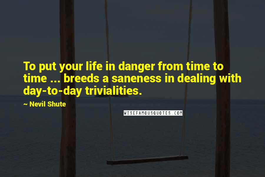 Nevil Shute Quotes: To put your life in danger from time to time ... breeds a saneness in dealing with day-to-day trivialities.