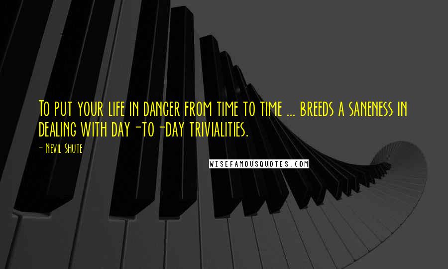 Nevil Shute Quotes: To put your life in danger from time to time ... breeds a saneness in dealing with day-to-day trivialities.