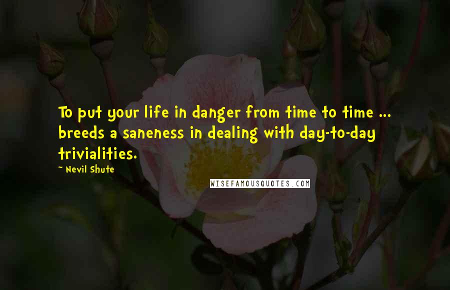 Nevil Shute Quotes: To put your life in danger from time to time ... breeds a saneness in dealing with day-to-day trivialities.