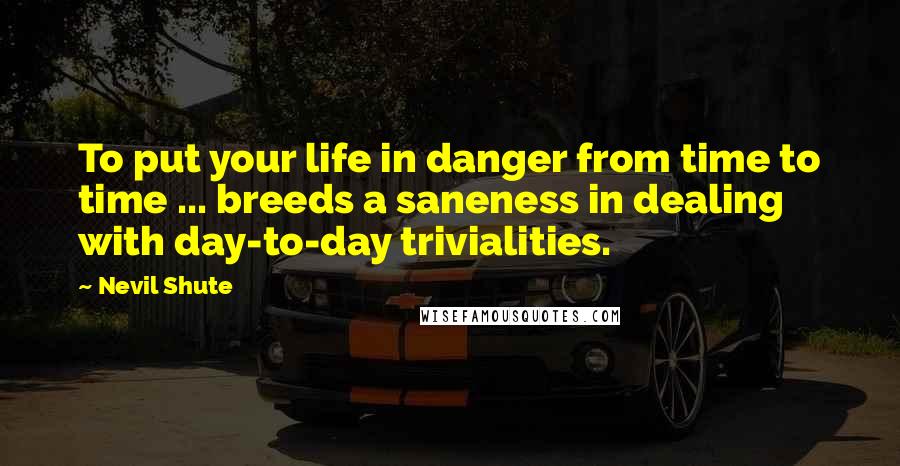 Nevil Shute Quotes: To put your life in danger from time to time ... breeds a saneness in dealing with day-to-day trivialities.