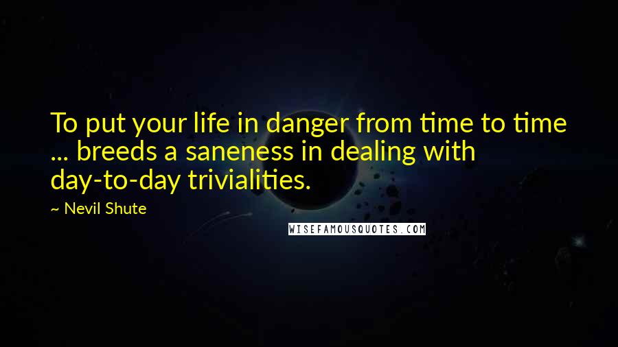 Nevil Shute Quotes: To put your life in danger from time to time ... breeds a saneness in dealing with day-to-day trivialities.