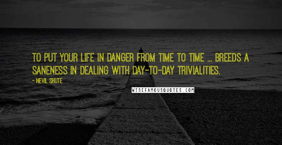 Nevil Shute Quotes: To put your life in danger from time to time ... breeds a saneness in dealing with day-to-day trivialities.