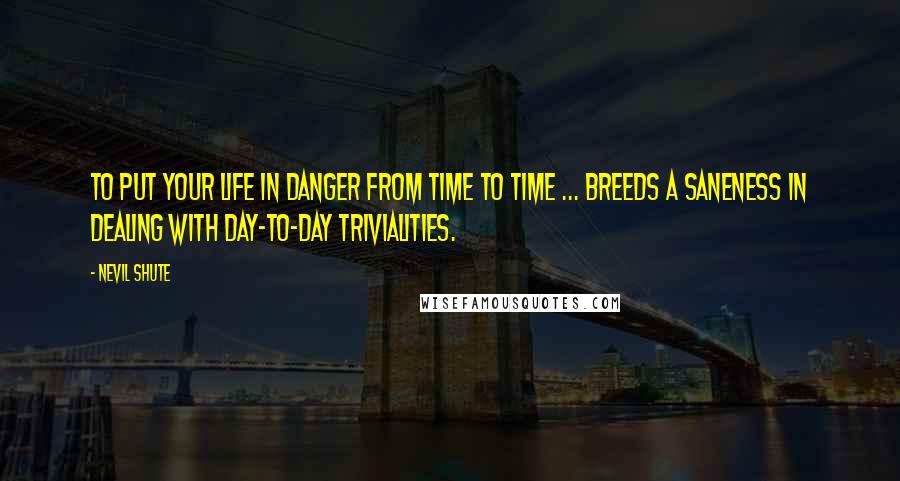 Nevil Shute Quotes: To put your life in danger from time to time ... breeds a saneness in dealing with day-to-day trivialities.