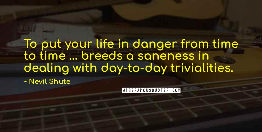 Nevil Shute Quotes: To put your life in danger from time to time ... breeds a saneness in dealing with day-to-day trivialities.