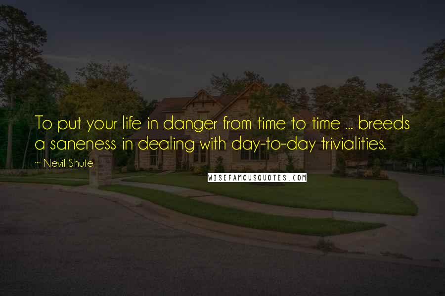 Nevil Shute Quotes: To put your life in danger from time to time ... breeds a saneness in dealing with day-to-day trivialities.