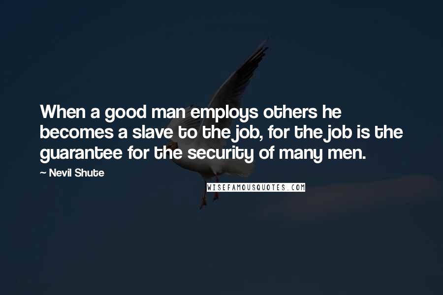 Nevil Shute Quotes: When a good man employs others he becomes a slave to the job, for the job is the guarantee for the security of many men.