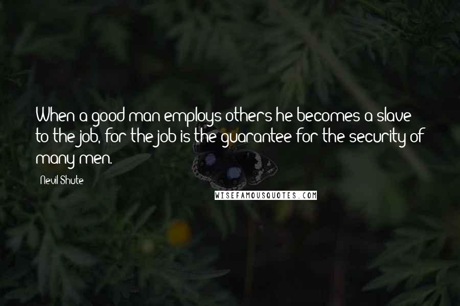 Nevil Shute Quotes: When a good man employs others he becomes a slave to the job, for the job is the guarantee for the security of many men.