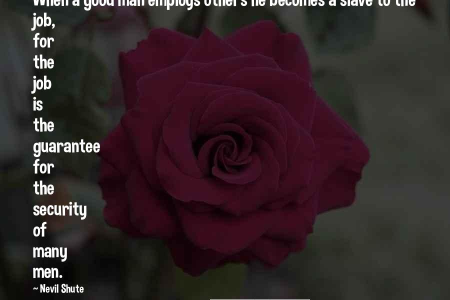 Nevil Shute Quotes: When a good man employs others he becomes a slave to the job, for the job is the guarantee for the security of many men.