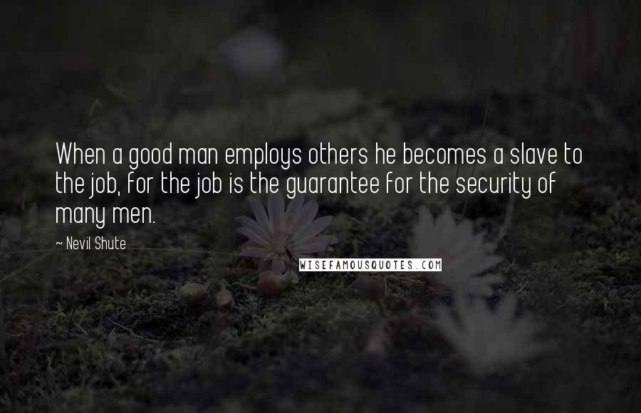 Nevil Shute Quotes: When a good man employs others he becomes a slave to the job, for the job is the guarantee for the security of many men.