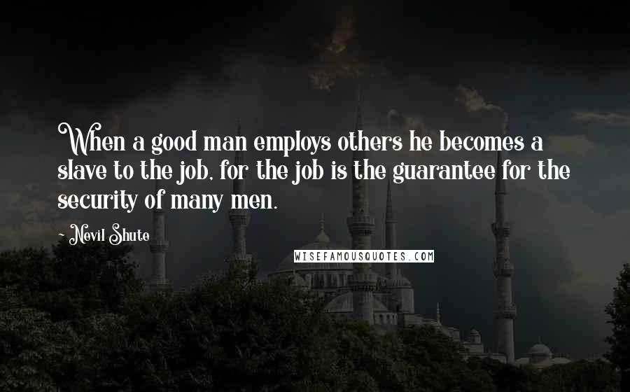 Nevil Shute Quotes: When a good man employs others he becomes a slave to the job, for the job is the guarantee for the security of many men.