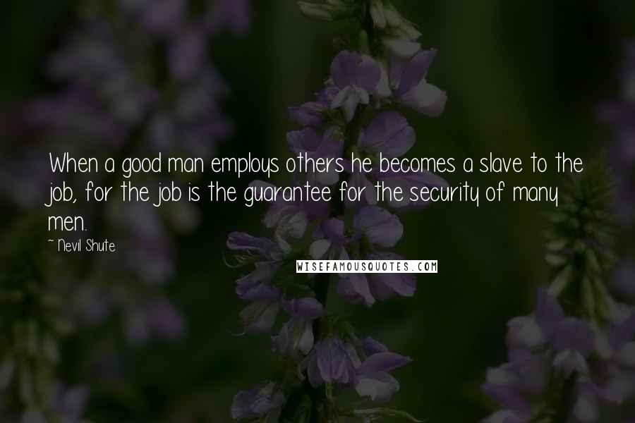 Nevil Shute Quotes: When a good man employs others he becomes a slave to the job, for the job is the guarantee for the security of many men.