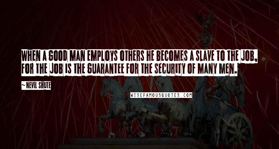 Nevil Shute Quotes: When a good man employs others he becomes a slave to the job, for the job is the guarantee for the security of many men.